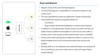 ZoneLB
LBLBLB
Zone2Zone3Zone1
• Request arrives at the zone level load balancer
• The zone load balancer is responsible for routing the requests to the
correct zones
• The zone load balancer would use geolocation-based routing policy
• Using Geolocation based routing policy allows for
⁻ Low latency
⁻ Region based distribution/availability of content and/or features
• In addition to using geolocation-based routing, the system will also use
health checks to determine the health of a zone and re-route traffic to
another zone in case the geo-location based chosen zone is unhealthy
• Using a multi-value routing policy enables the system to continue to be
highly available at the cost of some performance even during zone
outages
• Routing traffic to a non-preferred zone would still need to be constrained
since connecting to any zone could result in issues with region based
content delivery
Zone Load Balancer
 