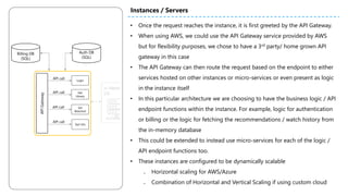 • Once the request reaches the instance, it is first greeted by the API Gateway.
• When using AWS, we could use the API Gateway service provided by AWS
but for flexibility purposes, we chose to have a 3rd party/ home grown API
gateway in this case
• The API Gateway can then route the request based on the endpoint to either
services hosted on other instances or micro-services or even present as logic
in the instance itself
• In this particular architecture we are choosing to have the business logic / API
endpoint functions within the instance. For example, logic for authentication
or billing or the logic for fetching the recommendations / watch history from
the in-memory database
• This could be extended to instead use micro-services for each of the logic /
API endpoint functions too.
• These instances are configured to be dynamically scalable
₋ Horizontal scaling for AWS/Azure
₋ Combination of Horizontal and Vertical Scaling if using custom cloud
Instances / Servers
Auth DB
(SQL)
Billing DB
(SQL)
APIGateway
API call
Login
API call Get
Library
API call Set
Watched
API call
Get Info
 