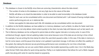 • This database is chosen to be NoSQL since there are some key characteristics about the data stored :
⁻ The number of writes to this database is not very high due to the nature of the data
⁻ NoSQL will allow us to shard the data better in order to be able to scale horizontally in the database cluster
⁻ Data for each user can be consolidated within one document and fetched with 1 call instead of having multiple tables
and/or performing joins etc as in relational dbs
⁻ Similar case applies for data about each title. All metadata can be consolidated within one document
• In addition to the NoSQL database, we have added an in-memory database ( such as Redis ) to allow for faster read times
• This will allow us to not only deliver initial content quickly to the client, but also help with features such as fast search, etc
• The In-Memory database can be configured to persist data at either regular intervals or at every write. In case of this
architecture though, regular interval updating makes more sense because none of the data we are storing is time-critical.
For example, if we are writing the time stamp for when the user/client paused a video. In this case, if the data in memory is
lost for some reason, and the pause time stamp is not updated in persistent storage, it still does not affect the usability of
the system. By making this decision we are prioritizing performance over consistency for non time-critical data
• For enabling fast searches, we can use custom Redis solutions that enable representing a prefix-tree / trie in the Redis key-
value format. Prefix trees allow for quick string searches. Prefixy is an implementation that allows for such a Redis mapped
prefix tree along with ranks for searches based on popularity.
Database
 