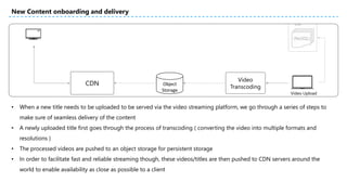 • When a new title needs to be uploaded to be served via the video streaming platform, we go through a series of steps to
make sure of seamless delivery of the content
• A newly uploaded title first goes through the process of transcoding ( converting the video into multiple formats and
resolutions )
• The processed videos are pushed to an object storage for persistent storage
• In order to facilitate fast and reliable streaming though, these videos/titles are then pushed to CDN servers around the
world to enable availability as close as possible to a client
New Content onboarding and delivery
CDN Object
Storage
Video
Transcoding
Video Upload
 