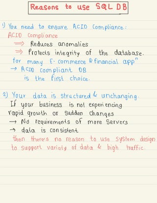 Reasonstouses.cl#BJ
1) You need to ensure ACID compliance :
ACID compliance
Reduces anomalies
Protects integrity of the database .
for
many E -
commerce & financial app
"
→
ACID compliant DB
is the first choice .
2) Your data is structured &
unchanging .
If your business is not experiencing
rapid growth or sudden changes
→ No requirements of more servers
→ data is consistent
then there's no reason to use system design
to support variety of data &
high traffic .
 