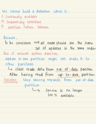 We cannot build a datastore which is :
D
continually available
2)
sequentially consistent
3)
partition failure tolerant .
Because ,
To be consistent all nodes should see the same
set of updates in the same order
But if network suffers partition,
update in one partition might not make it to
other partitions
↳ client reads data from out-of-date partition
After having read from up-to-date partition .
Solutions stop serving requests from out -
of -
date
partition.
↳ service is no longer
100% available .
 