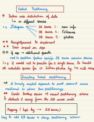 Vertical Partitioning
# Feature wise distribution of data
↳ in
different servers .
e.
g.
Instagram - DB sauce 1 :
user info
DB sauce 2 : followers
DB server 3 :
photos
* A
straightforward to implement
* A
lane impact on app .
- -
if app
→ additional growth
need to partition feature specific DB across various sources
( e -
g. it would not be possible for a
single sewer to handle
all metadata queries for Lo billion photos by 140 mill.
users
Directory based partitioning
A
loosely coupled approach to work around issues
mentioned in above two partitioning .
** Create lookup service current partitioning scheme
& abstracts it
away from the DB access code.
Mapping l tuple key → D8 sauce)
Easy to add DD towers or
change partitioning scheme .
 