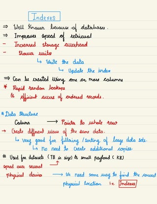Indexes
Well known because -
of databases .
Improves speed of retrieval
-
Increased storage auerhead
-
Shauna writes
↳ write the data
↳
Update the index
Can be created
using one or more columns
*
Rapid random lookups
&
efficient access of ordered records .
# Data structure
column → Painter to whale raw
→ Create
different views of the -
same data .
↳
very good for filtering /
sorting of large data sets .
↳ no need to create additional copies.
# Used foe datasets ( TB in size) & small
payload ( KB)
I
spied over several
physical devices → We need some
way to find the correct
physical location i. e. Indexes
 