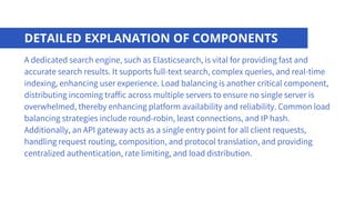 DETAILED EXPLANATION OF COMPONENTS
A dedicated search engine, such as Elasticsearch, is vital for providing fast and
accurate search results. It supports full-text search, complex queries, and real-time
indexing, enhancing user experience. Load balancing is another critical component,
distributing incoming traffic across multiple servers to ensure no single server is
overwhelmed, thereby enhancing platform availability and reliability. Common load
balancing strategies include round-robin, least connections, and IP hash.
Additionally, an API gateway acts as a single entry point for all client requests,
handling request routing, composition, and protocol translation, and providing
centralized authentication, rate limiting, and load distribution.
 