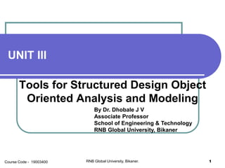 UNIT III
Tools for Structured Design Object
Oriented Analysis and Modeling
By Dr. Dhobale J V
Associate Professor
School of Engineering & Technology
RNB Global University, Bikaner
RNB Global University, Bikaner. 1Course Code - 19003400
 