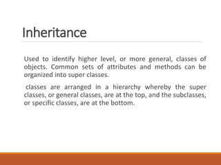 Inheritance
Used to identify higher level, or more general, classes of
objects. Common sets of attributes and methods can be
organized into super classes.
classes are arranged in a hierarchy whereby the super
classes, or general classes, are at the top, and the subclasses,
or specific classes, are at the bottom.
 