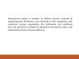 Inheritance makes it simpler to define classes. Instead of
repeating the attributes and methods in the employee and
customer classes separately, the attributes and methods
that are common to both are placed in the person class and
inherited by those classes below it.
 