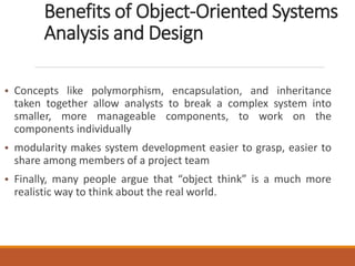 Benefits of Object-Oriented Systems
Analysis and Design
• Concepts like polymorphism, encapsulation, and inheritance
taken together allow analysts to break a complex system into
smaller, more manageable components, to work on the
components individually
• modularity makes system development easier to grasp, easier to
share among members of a project team
• Finally, many people argue that “object think” is a much more
realistic way to think about the real world.
 