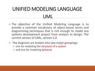 UNIFIED MODELING LANGUAGE
UML
• The objective of the Unified Modeling Language is to
provide a common vocabulary of object-based terms and
diagramming techniques that is rich enough to model any
systems development project from analysis to design. The
current version of UML, version 2.0
• The diagrams are broken into two major groupings:
• one for modeling the structure of a system
• and one for modeling behavior
 