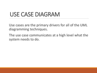 USE CASE DIAGRAM
Use cases are the primary drivers for all of the UML
diagramming techniques.
The use case communicates at a high level what the
system needs to do.
 