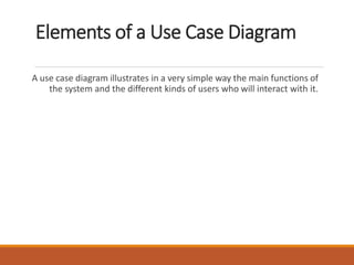 Elements of a Use Case Diagram
A use case diagram illustrates in a very simple way the main functions of
the system and the different kinds of users who will interact with it.
 