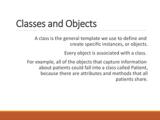 Classes and Objects
A class is the general template we use to define and
create specific instances, or objects.
Every object is associated with a class.
For example, all of the objects that capture information
about patients could fall into a class called Patient,
because there are attributes and methods that all
patients share.
 