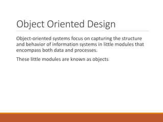 Object Oriented Design
Object-oriented systems focus on capturing the structure
and behavior of information systems in little modules that
encompass both data and processes.
These little modules are known as objects
 