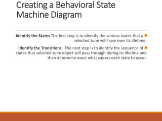 Creating a Behavioral State
Machine Diagram

Identify the States The ﬁrst step is to identify the various states that a
selected tune will have over its lifetime.

Identify the Transitions The next step is to identify the sequence of
states that selected tune object will pass through during its lifetime and
then determine exact what causes each state to occur.
 