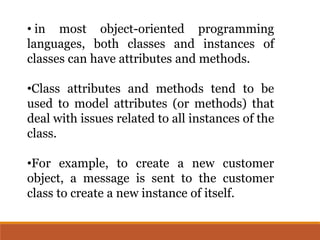 • in most object-oriented programming
languages, both classes and instances of
classes can have attributes and methods.
•Class attributes and methods tend to be
used to model attributes (or methods) that
deal with issues related to all instances of the
class.
•For example, to create a new customer
object, a message is sent to the customer
class to create a new instance of itself.
 