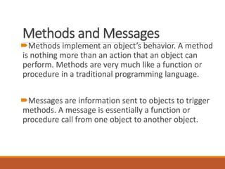 Methods and Messages
Methods implement an object’s behavior. A method
is nothing more than an action that an object can
perform. Methods are very much like a function or
procedure in a traditional programming language.
Messages are information sent to objects to trigger
methods. A message is essentially a function or
procedure call from one object to another object.
 