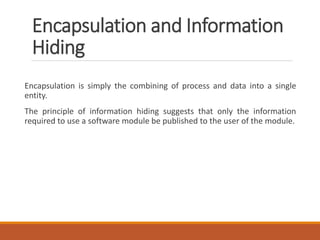 Encapsulation and Information
Hiding
Encapsulation is simply the combining of process and data into a single
entity.
The principle of information hiding suggests that only the information
required to use a software module be published to the user of the module.
 