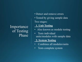 Importance
of Testing
Phase
• Detect and remove errors
• Tested by giving sample data
Two stages:
1. Unit Testing
• Also known as module testing
• Tests individual
units/modules with sample data
2. System Testing
• Combines all modules/units
• Tests complete system
 