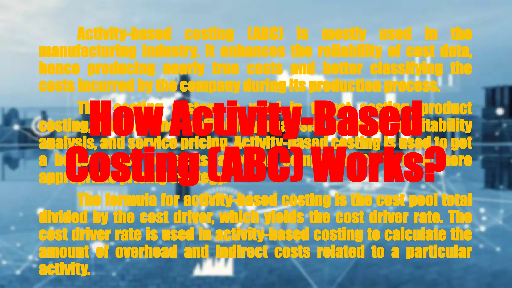 Activity-based costing (ABC) is mostly used in the
manufacturing industry. It enhances the reliability of cost data,
hence producing nearly true costs and better classifying the
costs incurred by the company during its production process.
This costing system is used in target costing, product
costing, product line profitability analysis, customer profitability
analysis, and service pricing. Activity-based costing is used to get
a better grasp on costs, allowing companies to form a more
appropriate pricing strategy.
The formula for activity-based costing is the cost pool total
divided by the cost driver, which yields the cost driver rate. The
cost driver rate is used in activity-based costing to calculate the
amount of overhead and indirect costs related to a particular
activity.
How Activity-Based
Costing (ABC) Works?
 