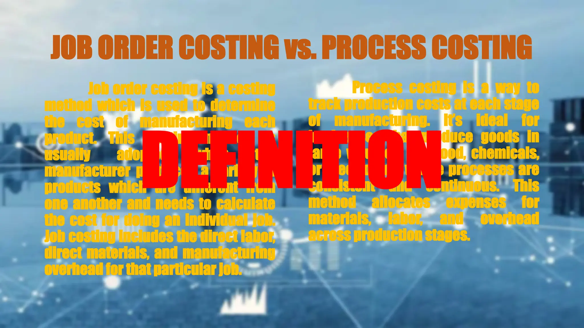 JOB ORDER COSTING vs. PROCESS COSTING
Job order costing is a costing
method which is used to determine
the cost of manufacturing each
product. This costing method is
usually adopted when the
manufacturer produces a variety of
products which are different from
one another and needs to calculate
the cost for doing an individual job.
Job costing includes the direct labor,
direct materials, and manufacturing
overhead for that particular job.
Process costing is a way to
track production costs at each stage
of manufacturing. It’s ideal for
businesses that produce goods in
large volumes, like food, chemicals,
or electronics, where processes are
consistent and continuous. This
method allocates expenses for
materials, labor, and overhead
across production stages.
DEFINITION
 