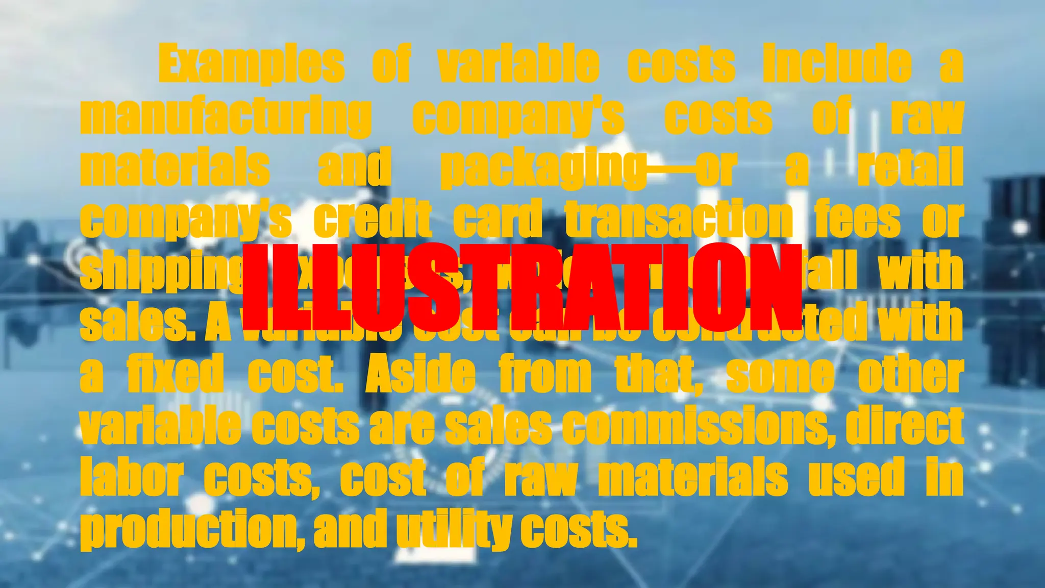 Examples of variable costs include a
manufacturing company's costs of raw
materials and packaging—or a retail
company's credit card transaction fees or
shipping expenses, which rise or fall with
sales. A variable cost can be contrasted with
a fixed cost. Aside from that, some other
variable costs are sales commissions, direct
labor costs, cost of raw materials used in
production, and utility costs.
ILLUSTRATION
 