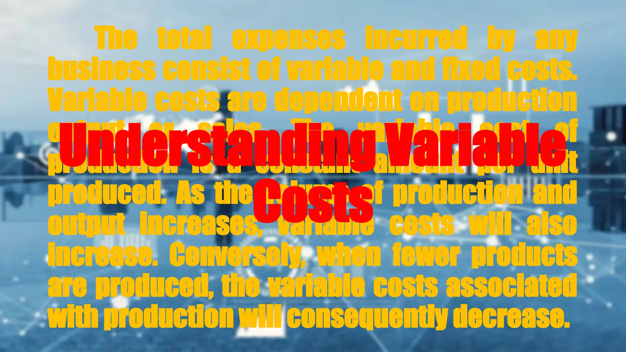 The total expenses incurred by any
business consist of variable and fixed costs.
Variable costs are dependent on production
output or sales. The variable cost of
production is a constant amount per unit
produced. As the volume of production and
output increases, variable costs will also
increase. Conversely, when fewer products
are produced, the variable costs associated
with production will consequently decrease.
Understanding Variable
Costs
 