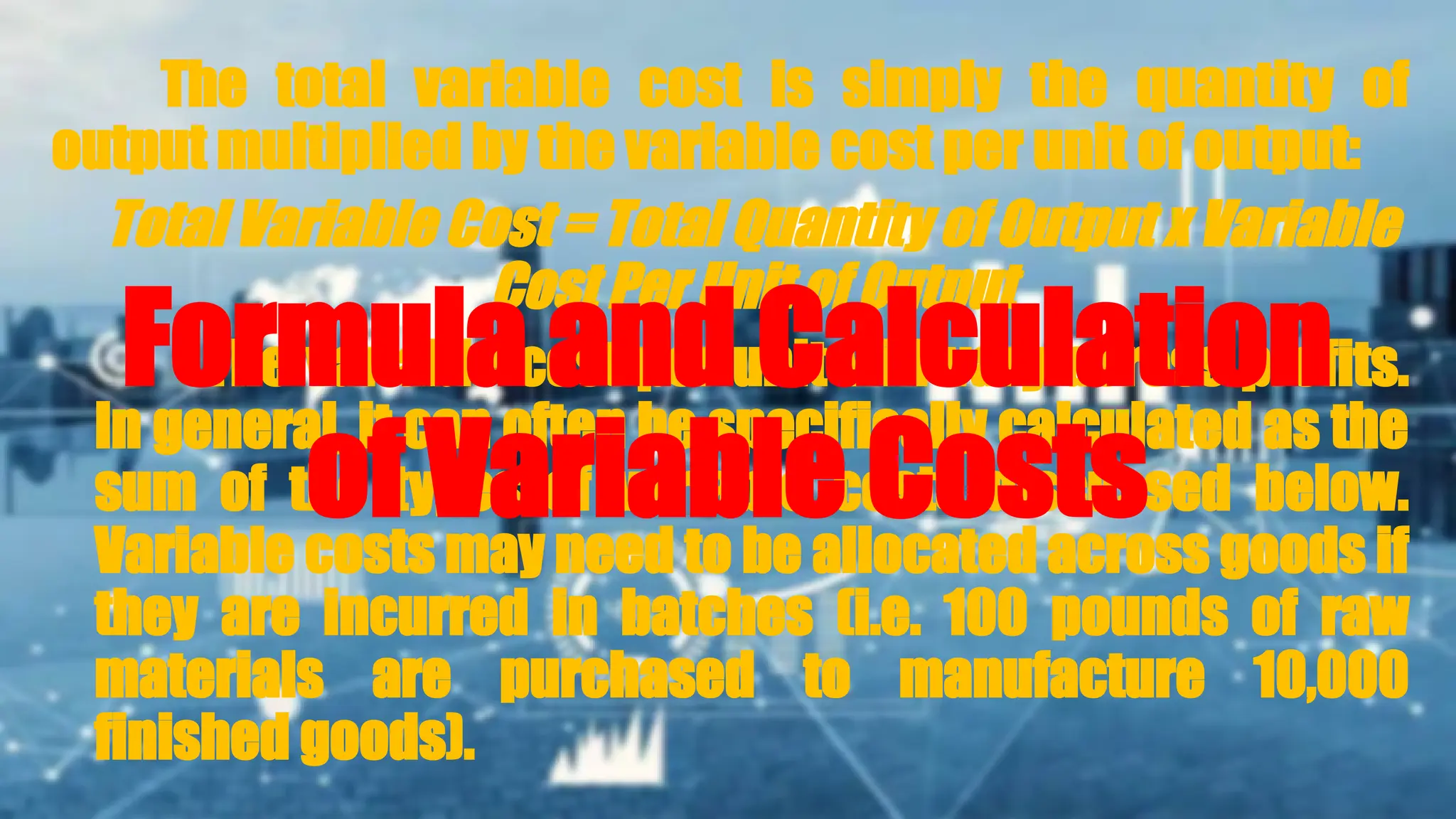 The total variable cost is simply the quantity of
output multiplied by the variable cost per unit of output:
Total Variable Cost = Total Quantity of Output x Variable
Cost Per Unit of Output
The variable cost per unit will vary across profits.
In general, it can often be specifically calculated as the
sum of the types of variable costs discussed below.
Variable costs may need to be allocated across goods if
they are incurred in batches (i.e. 100 pounds of raw
materials are purchased to manufacture 10,000
finished goods).
Formula and Calculation
of Variable Costs
 