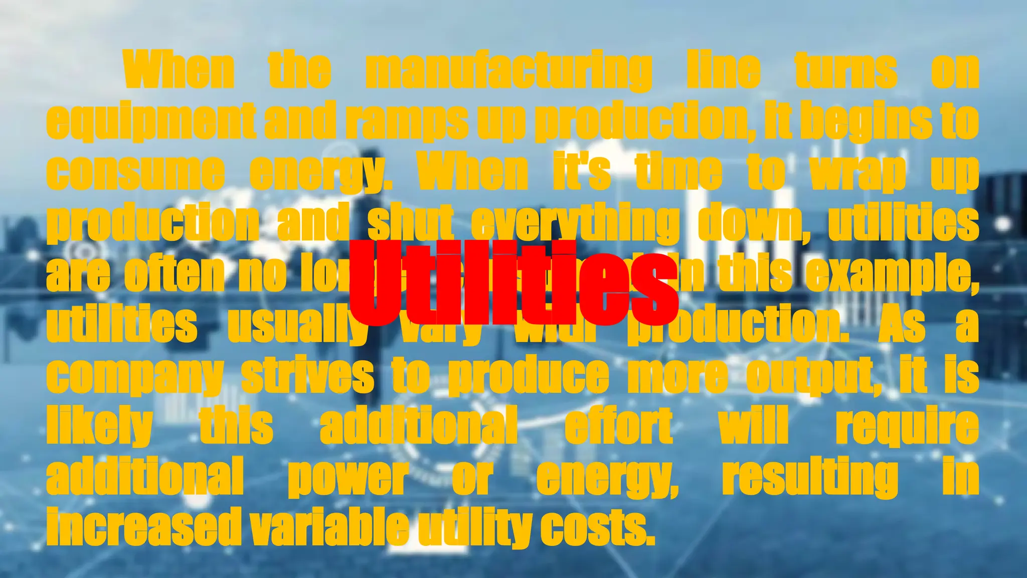 When the manufacturing line turns on
equipment and ramps up production, it begins to
consume energy. When it's time to wrap up
production and shut everything down, utilities
are often no longer consumed. In this example,
utilities usually vary with production. As a
company strives to produce more output, it is
likely this additional effort will require
additional power or energy, resulting in
increased variable utility costs.
Utilities
 
