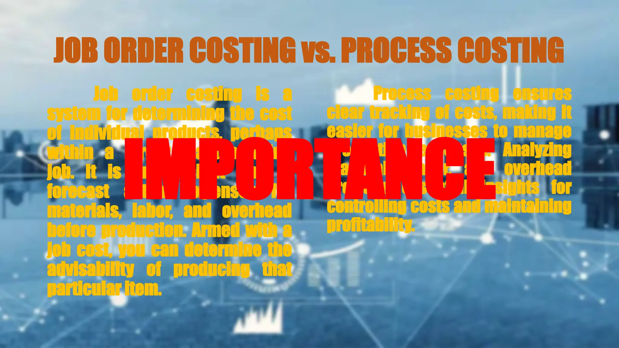 JOB ORDER COSTING vs. PROCESS COSTING
Job order costing is a
system for determining the cost
of individual products, perhaps
within a larger manufacturing
job. It is an efficient way to
forecast actual expenses for
materials, labor, and overhead
before production. Armed with a
job cost, you can determine the
advisability of producing that
particular item.
Process costing ensures
clear tracking of costs, making it
easier for businesses to manage
production expenses. Analyzing
materials, labor, and overhead
provides essential insights for
controlling costs and maintaining
profitability.
IMPORTANCE
 