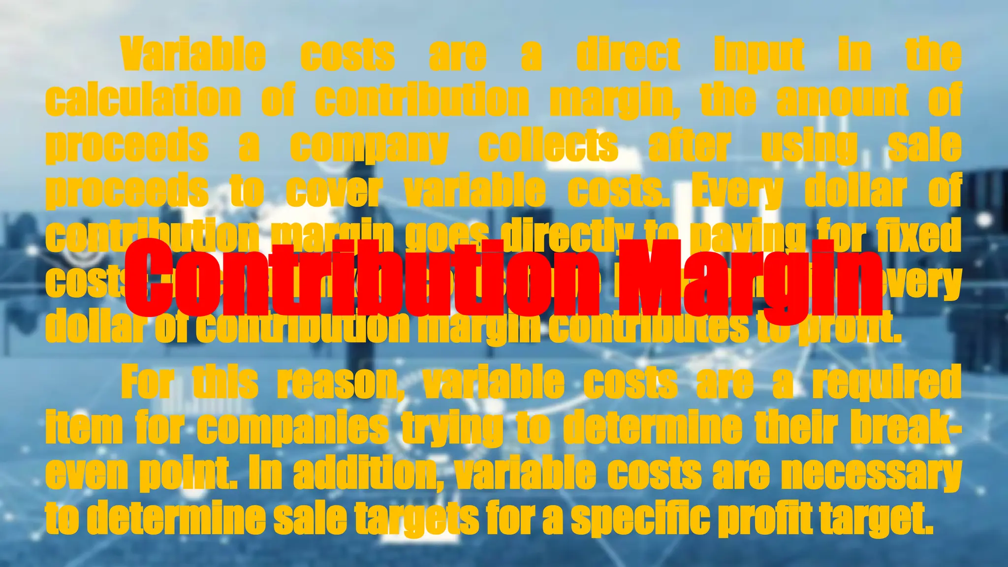 Variable costs are a direct input in the
calculation of contribution margin, the amount of
proceeds a company collects after using sale
proceeds to cover variable costs. Every dollar of
contribution margin goes directly to paying for fixed
costs; once all fixed costs have been paid for, every
dollar of contribution margin contributes to profit.
For this reason, variable costs are a required
item for companies trying to determine their break-
even point. In addition, variable costs are necessary
to determine sale targets for a specific profit target.
Contribution Margin
 