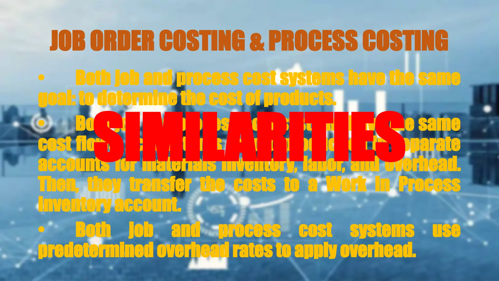 JOB ORDER COSTING & PROCESS COSTING
• Both job and process cost systems have the same
goal: to determine the cost of products.
• Both job and process cost systems have the same
cost flows. Accountants record production in separate
accounts for materials inventory, labor, and overhead.
Then, they transfer the costs to a Work in Process
Inventory account.
• Both job and process cost systems use
predetermined overhead rates to apply overhead.
SIMILARITIES
 