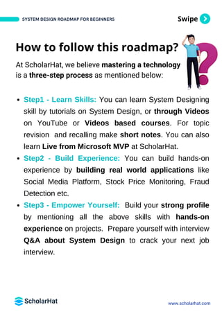 Swipe
Step1 - Learn Skills: You can learn System Designing
skill by tutorials on System Design, or through Videos
on YouTube or Videos based courses. For topic
revision and recalling make short notes. You can also
learn Live from Microsoft MVP at ScholarHat.
Step2 - Build Experience: You can build hands-on
experience by building real world applications like
Social Media Platform, Stock Price Monitoring, Fraud
Detection etc.
Step3 - Empower Yourself: Build your strong profile
by mentioning all the above skills with hands-on
experience on projects. Prepare yourself with interview
Q&A about System Design to crack your next job
interview.
SYSTEM DESIGN ROADMAP FOR BEGINNERS
www.scholarhat.com
How to follow this roadmap?
At ScholarHat, we believe mastering a technology
is a three-step process as mentioned below:
 