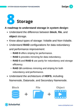 Swipe
A roadmap to understand storage in system design:
Understand the difference between block, file, and
object storage.
Know about types of storage: Volatile and Non-Volatile.
Understand RAID configurations for data redundancy
and performance improvement:
RAID 0 offers striping for performance.
RAID 1 provides mirroring for data redundancy.
RAID 5 and RAID 6 use parity for redundancy and storage
efficiency.
RAID 10 combines mirroring and striping for both
redundancy and performance.
Understand the architecture of HDFS, including
Namenode, Datanode, and Secondary Namenode.
SYSTEM DESIGN ROADMAP FOR BEGINNERS
www.scholarhat.com
8Storage
 