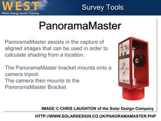Survey Tools 
PanoramaMaster 
PanoramaMaster assists in the capture of 
aligned images that can be used in order to 
calculate shading from a location. 
The PanoramaMaster bracket mounts onto a 
camera tripod. 
The camera then mounts to the 
PanoramaMaster Bracket. 
IMAGE © CHRIS LAUGHTON of the Solar Design Company 
HTTP://WWW.SOLARDESIGN.CO.UK/PANORAMAMASTER.PHP 
 