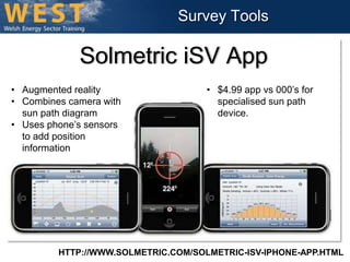 Survey Tools 
Solmetric iSV App 
• Augmented reality 
• Combines camera with 
sun path diagram 
• Uses phone’s sensors 
to add position 
information 
• $4.99 app vs 000’s for 
specialised sun path 
device. 
HTTP://WWW.SOLMETRIC.COM/SOLMETRIC-ISV-IPHONE-APP.HTML 
 