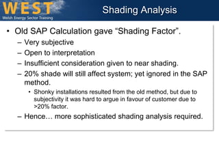 Shading Analysis 
• Old SAP Calculation gave “Shading Factor”. 
– Very subjective 
– Open to interpretation 
– Insufficient consideration given to near shading. 
– 20% shade will still affect system; yet ignored in the SAP 
method. 
• Shonky installations resulted from the old method, but due to 
subjectivity it was hard to argue in favour of customer due to 
>20% factor. 
– Hence… more sophisticated shading analysis required. 
 