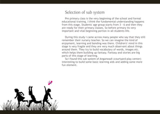 Pre primary class is the very beginning of the school and formal
educational training. I think the fundamental understanding happens
from this stage. Students' age group starts from 3 - 6 and then they
are ready for their primary classes. So before primary its very
important and vital beginning portion in all students life.
During this study I came across many people who say that they still
remember their nursery teacher. So we can imagine the kind of
enjoyment, learning and bonding was there. Children's' mind in this
stage is very fragile and they are very much observant about things
around them. They try to build vocabulary of words, images etc.
which helps them building up fantasy. Fantasy and stories are big
parts of this stage of learning.
So I found this sub system of Anganwadi (courtyard play center)
interesting to build some basic learning aids and adding some more
fun element.
 