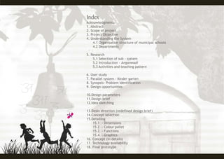 Acknowledgments
1. Abstract
2. Scope of project
3. Project Objective
4. Understanding the System
4.1 Organisation structure of municipal schools
4.2 Departments
5. Research
5.1 Selection of sub - system
5.2 Introduction - Anganwadi
5.3 Activities and teaching pattern
6. User study
7. Parallel system - Kinder garten
8. Synopsis- Problem identification
9. Design opportunities
10.Design parameters
11.Design brief
12.Idea sketching
13.Desin direction (redefined design brief)
14.Concept selection
15.Detailing
15.1 - Dimensions
15.2 - Colour pallet
15.2 - Functions
15.4 - Graphics
16. Concept (in details)
17. Technology availability
18. Final prototype
 
