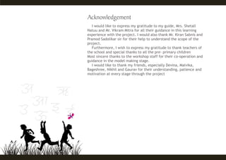 I would like to express my gratitude to my guide, Mrs. Shetall
Natuu and Mr. Vikram Mitra for all their guidance in this learning
experience with the project. I would also thank Mr. Kiran Sabnis and
Pramod Sadolikar sir for their help to understand the scope of the
project.
Furthermore, I wish to express my gratitude to thank teachers of
the school and special thanks to all the pre- primary children
Most sincere thanks to the workshop staff for their co-operation and
guidance in the model making stage.
I would like to thank my friends, especially Devina, Malvika,
Bageshree, Nikhil and Gaurav for their understanding, patience and
motivation at every stage through the project
 