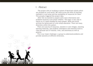 The project aims at studying a system of Municipal schools which
are situated at rural sector. We came across the news of teaching
methods in rural areas and the availability of resources for them.
This actually triggered the project idea.
After this we started to acquire some more information and
problems faced by rural school children. This topic is very vast in
nature as it is been handled by many people, NGOs and social
activists for betterment of rural school education. There are many
directions within this system.
There are scarcity of resources, teachers in core villages, teaching
learning materials, and students' attendance and retention level in
class because lack of interest, time, and awareness as well as
poverty.
This is our major challenge n a group to understand problems and
provide solutions on different directions.
 