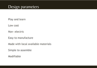 Play and learn
Low cost
Non- electric
Easy to manufacture
Made with local available materials
Simple to assemble
Modifiable
 