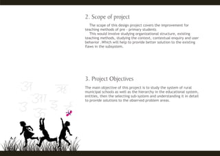 The scope of this design project covers the improvement for
teaching methods of pre - primary students
This would involve studying organizational structure, existing
teaching methods, studying the context, contextual enquiry and user
behavior .Which will help to provide better solution to the existing
flaws in the subsystem.
The main objective of this project is to study the system of rural
municipal schools as well as the hierarchy in the educational system,
entities, then the selecting sub-system and understanding it in detail
to provide solutions to the observed problem areas.
 