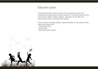 To understand the overall scenario of the education system we
mapped out entities and activities involved in a whole system for this
we met few subject matter experts. who gave us and idea and
details about exact working of the system.
Then we have included systemic representations of the system which
specifically deals with
- Information flow
- Money flow
- Rural education system
 