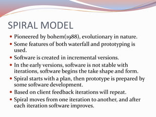 SPIRAL MODEL
 Pioneered by bohem(1988), evolutionary in nature.
 Some features of both waterfall and prototyping is
used...