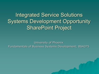Integrated Service Solutions
Systems Development Opportunity
        SharePoint Project

                 University of Phoenix
Fundamentals of Business Systems Development; BSA375
 