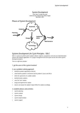 System development




                                          System Development
                                            From SDLC to RAD and JAD.
                                     Collected and composed by Stefan Ziegler.
                                                 November 2001.


Phases of System Development




Systems Development Life Cycle Principles - SDLC
SDLC is a process by which system analysts software engineers, programmers and end-users build information
systems and computer applications. It is a project management tool used to plan execute and control systems
development projects.
There are eight basic priciples:


1. get the users of the system involved

2. use a problem solving approach
•    identify the problem opportunity or directive
•    understand the problem's environment and the problem's causes and effects
•    define the rquirements of a suitable solution
•    identify lternative solutions
•    select the quot;bestquot; solution
•    design and implement the solution
•    observe ad evaluate the solution's impact Refine the solution accordingly.


3. establish phases and activities
•    systems planning
•    systems analysis
•    systems design
•    systems implementation
•    systems support




                                                                                                              1
 