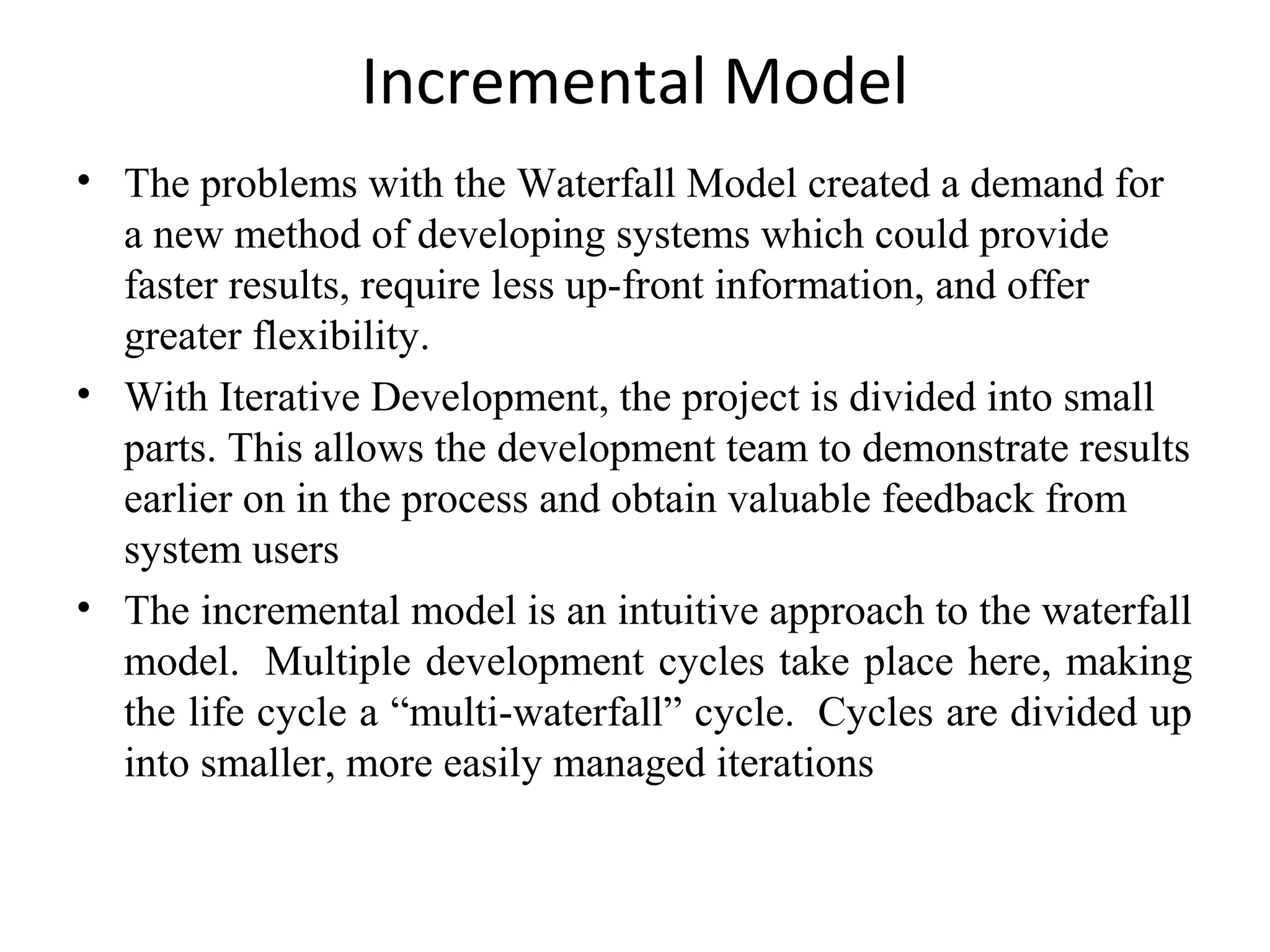 Incremental Model 
• The problems with the Waterfall Model created a demand for 
a new method of developing systems which could provide 
faster results, require less up-front information, and offer 
greater flexibility. 
• With Iterative Development, the project is divided into small 
parts. This allows the development team to demonstrate results 
earlier on in the process and obtain valuable feedback from 
system users 
• The incremental model is an intuitive approach to the waterfall 
model. Multiple development cycles take place here, making 
the life cycle a “multi-waterfall” cycle. Cycles are divided up 
into smaller, more easily managed iterations 
 