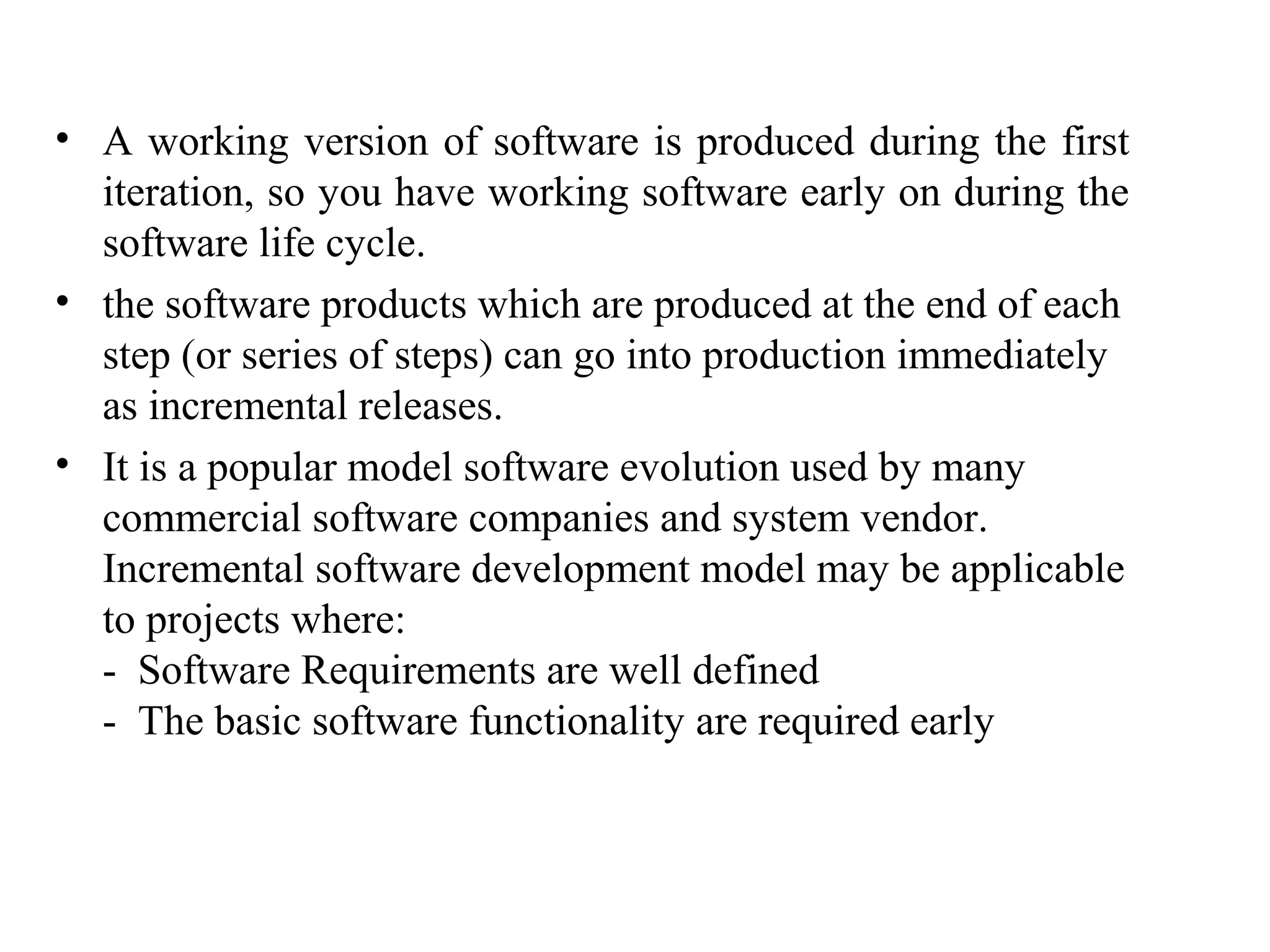 • A working version of software is produced during the first 
iteration, so you have working software early on during the 
software life cycle. 
• the software products which are produced at the end of each 
step (or series of steps) can go into production immediately 
as incremental releases. 
• It is a popular model software evolution used by many 
commercial software companies and system vendor. 
Incremental software development model may be applicable 
to projects where: 
- Software Requirements are well defined 
- The basic software functionality are required early 
 