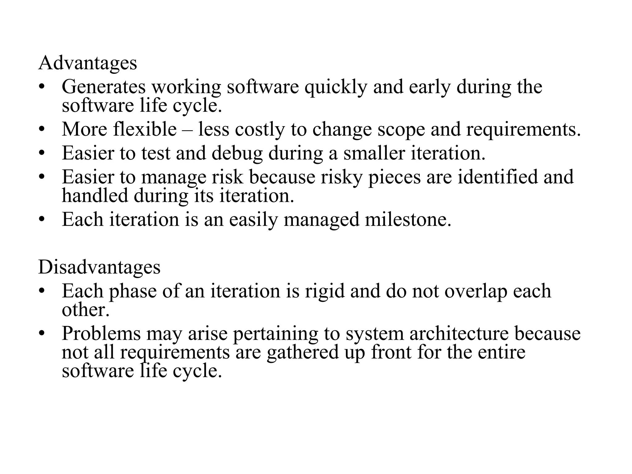 Advantages 
• Generates working software quickly and early during the 
software life cycle. 
• More flexible – less costly to change scope and requirements. 
• Easier to test and debug during a smaller iteration. 
• Easier to manage risk because risky pieces are identified and 
handled during its iteration. 
• Each iteration is an easily managed milestone. 
Disadvantages 
• Each phase of an iteration is rigid and do not overlap each 
other. 
• Problems may arise pertaining to system architecture because 
not all requirements are gathered up front for the entire 
software life cycle. 
 